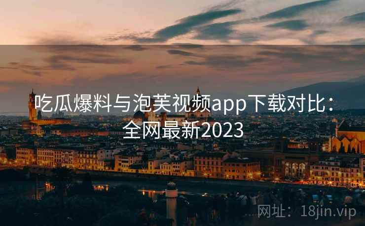 吃瓜爆料与泡芙视频app下载对比：全网最新2023