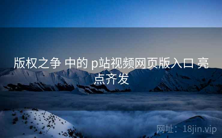 版权之争 中的 p站视频网页版入口 亮点齐发
