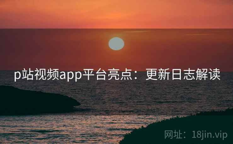 p站视频app平台亮点：更新日志解读