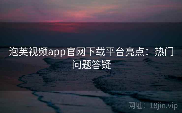 泡芙视频app官网下载平台亮点：热门问题答疑