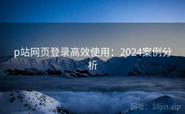 p站网页登录高效使用：2024案例分析