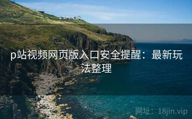 p站视频网页版入口安全提醒：最新玩法整理