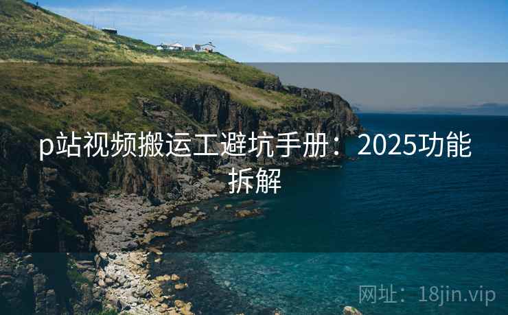 p站视频搬运工避坑手册：2025功能拆解