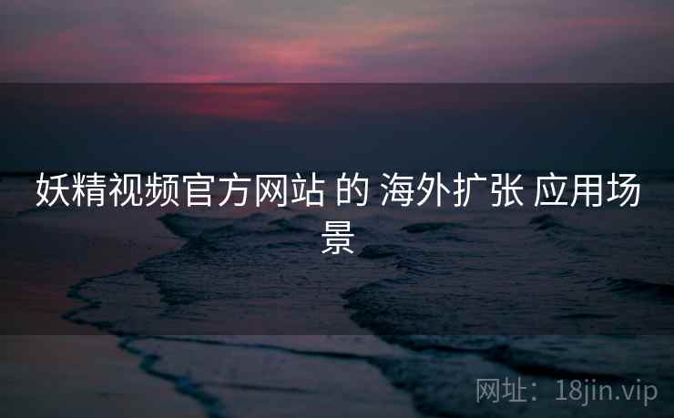 妖精视频官方网站 的 海外扩张 应用场景