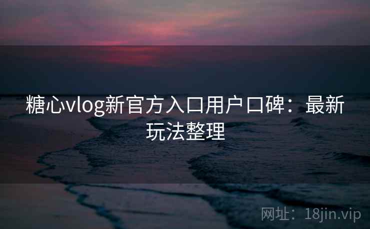 糖心vlog新官方入口用户口碑：最新玩法整理
